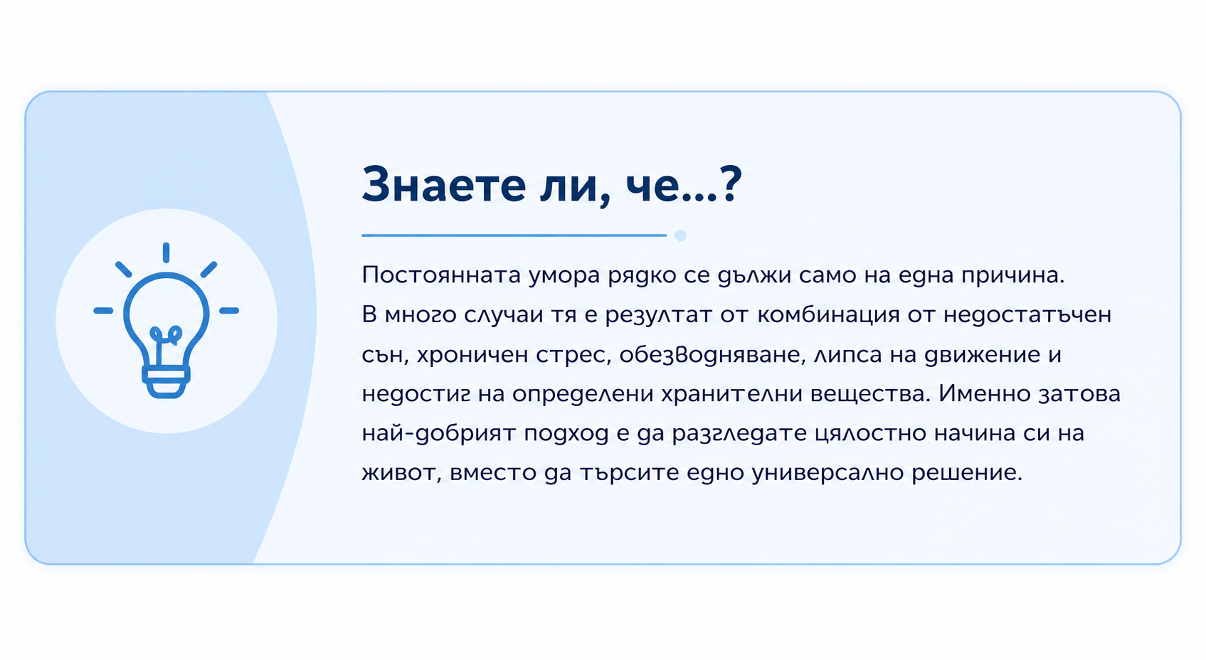 Знаете ли, че...? Постоянната умора рядко се дължи само на една причина. В много случаи тя е резултат от комбинация от недостатъчен сън, хроничен стрес, обезводняване, липса на движение и недостиг на определени хранителни вещества. Именно затова най-добрият подход е да разгледате цялостно начина си на живот, вместо да търсите едно универсално решение.
