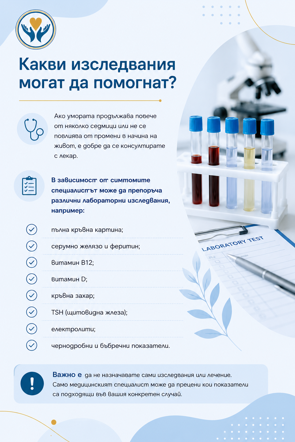 Какви изследвания могат да помогнат?  Ако умората продължава повече от няколко седмици или не се повлиява от промени в начина на живот, е добре да се консултирате с лекар.  В зависимост от симптомите специалистът може да препоръча различни лабораторни изследвания, например:  пълна кръвна картина; серумно желязо и феритин; витамин B12; витамин D; кръвна захар; TSH (щитовидна жлеза); електролити; чернодробни и бъбречни показатели. Важно е да не назначавате сами изследвания или лечение. Само медицинският специалист може да прецени кои показатели са подходящи във вашия конкретен случай.