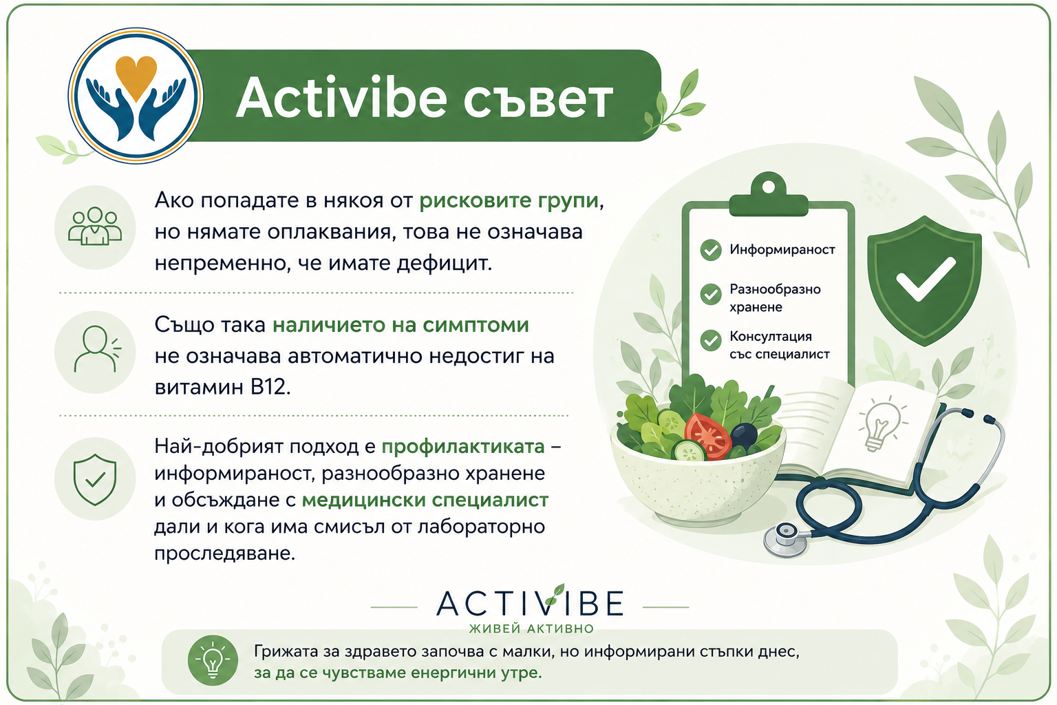 Activibe съвет  Ако попадате в някоя от рисковите групи, но нямате оплаквания, това не означава непременно, че имате дефицит. Също така наличието на симптоми не означава автоматично недостиг на витамин B12. Най-добрият подход е профилактиката – информираност, разнообразно хранене и обсъждане с медицински специалист дали и кога има смисъл от лабораторно проследяване.
